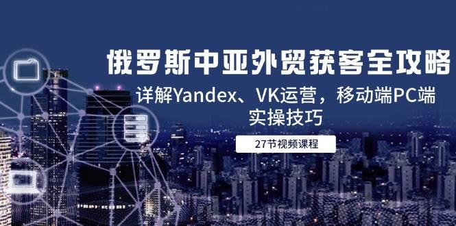 俄罗斯中亚外贸获客全攻略，详解Yandex、VK运营，移动端PC端实操技巧-老K资源网