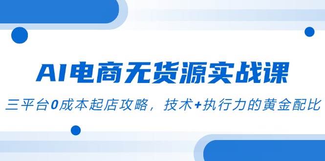 AI电商无货源实战课，三平台0成本起店攻略，技术+执行力的黄金配比-老K资源网