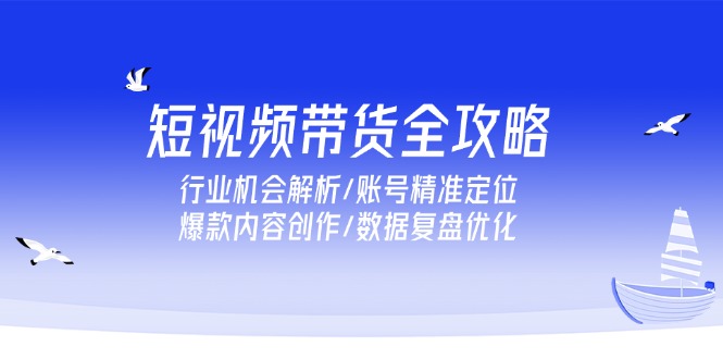 短视频带货全攻略，行业机会解析/账号精准定位/爆款内容创作/数据复盘优化-老K资源网