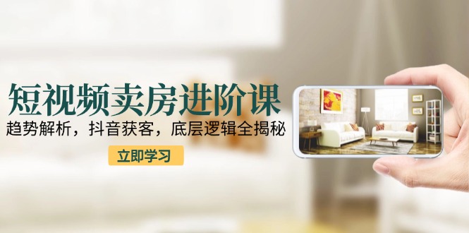 短视频卖房进阶课：趋势解析，抖音获客，底层逻辑全揭秘-老K资源网