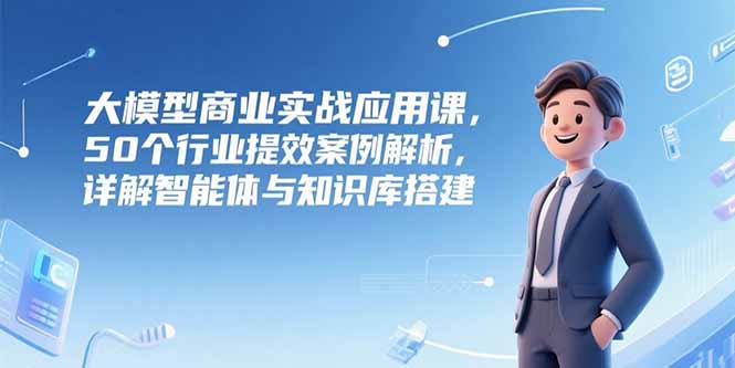大模型商业实战应用课，50个行业提效案例解析，详解智能体与知识库搭建-老K资源网