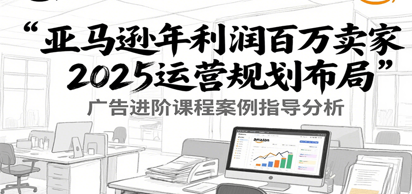 亚马逊年利润百万卖家2025运营规划布局，广告进阶课程案例指导分析-老K资源网