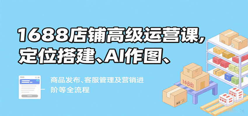 1688店铺高级运营课，定位搭建、AI作图、商品发布、客服管理及营销进阶等全流程-老K资源网