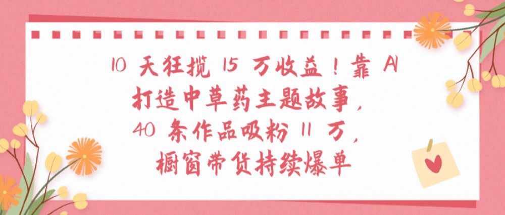 10天狂揽 15 万收益!靠 AI打造中草药主题故事40 条作品吸粉11万橱窗带货持续爆单-老K资源网