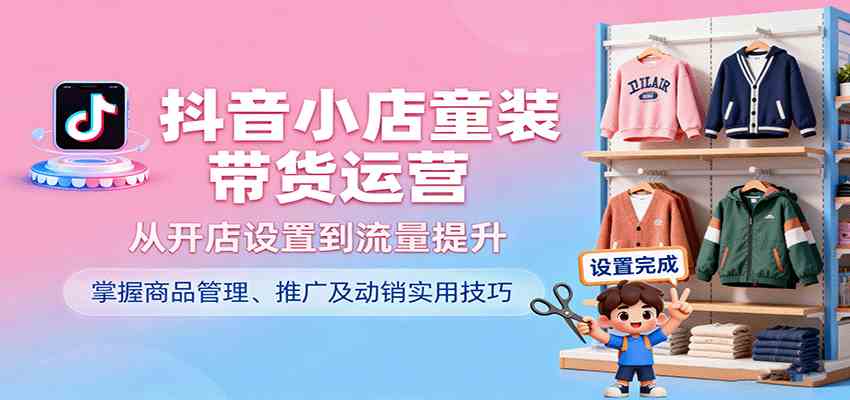 抖音小店童装带货运营，从开店设置到流量提升，掌握商品管理、推广及动销实用技巧-老K资源网
