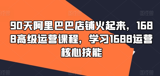 90天阿里巴巴店铺火起来，1688高级运营课程，学习1688运营核心技能-轻创联盟