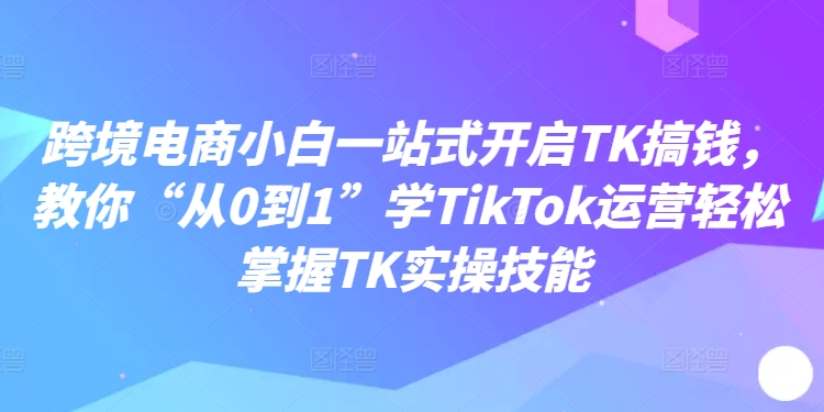 跨境电商小白一站式开启TK搞钱，教你“从0到1”学TikTok运营轻松掌握TK实操技能-轻创联盟