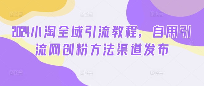 2024小淘全域引流教程，自用引流网创粉方法渠道发布-轻创联盟