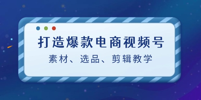 打造爆款电商视频号：素材、选品、剪辑教程-轻创联盟