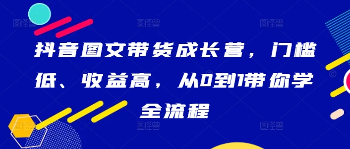 抖音图文带货成长营，门槛低、收益高，从0到1带你学全流程-轻创联盟