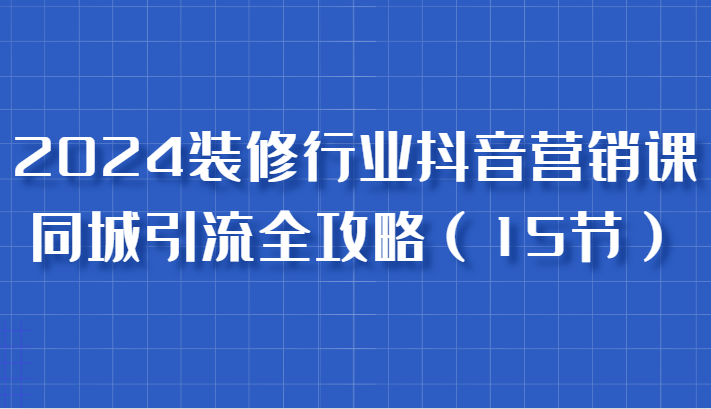 2024装修行业抖音营销课，同城引流全攻略，跟实战家学获客，成为数据驱动的营销专家-轻创联盟