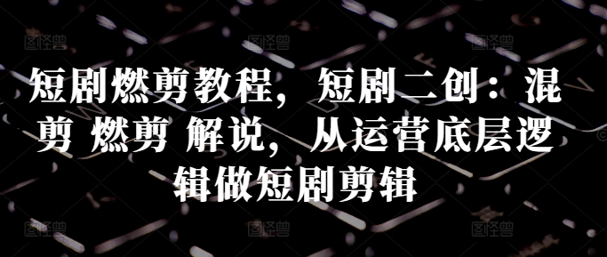 短剧燃剪教程，短剧二创：混剪 燃剪 解说，从运营底层逻辑做短剧剪辑-轻创联盟