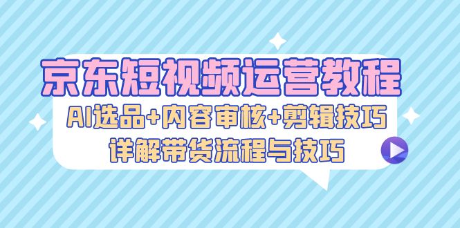 京东短视频运营教程：AI选品+内容审核+剪辑技巧，详解带货流程与技巧-轻创联盟