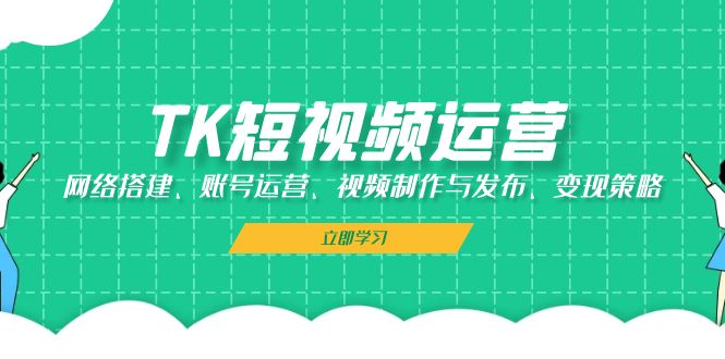 TK短视频运营：网络搭建、账号运营、视频制作与发布、变现策略-轻创联盟