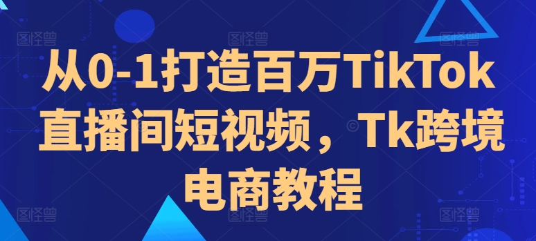 从0-1打造百万TikTok直播间短视频，Tk跨境电商教程-轻创联盟