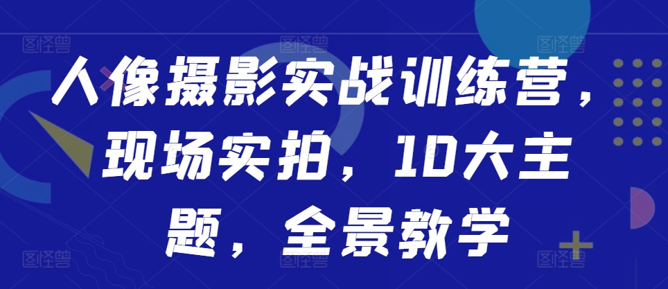 人像摄影实战训练营，现场实拍，10大主题，全景教学-轻创联盟
