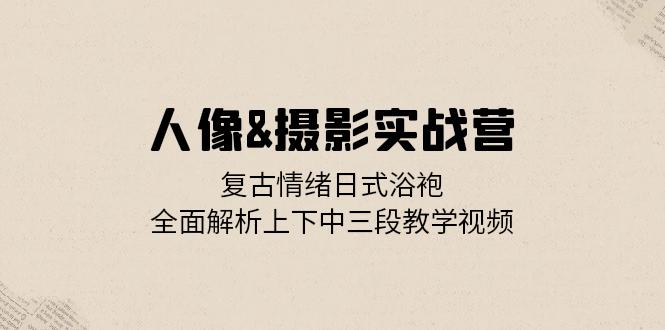 人像&摄影实战营：复古情绪日式浴袍，全面解析上下中三段教学视频-轻创联盟
