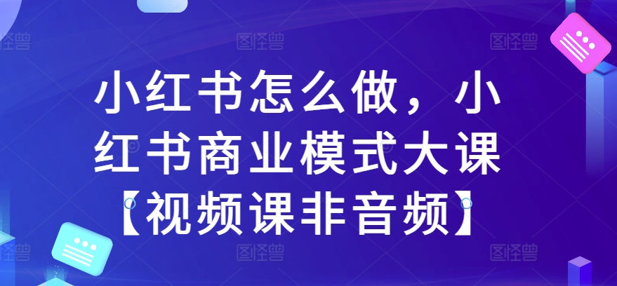 小红书怎么做，小红书商业模式大课【视频课非音频】-轻创联盟