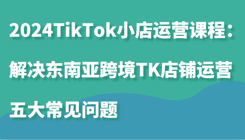 2024TikTok小店运营课程：解决东南亚跨境TK店铺运营五大常见问题-轻创联盟