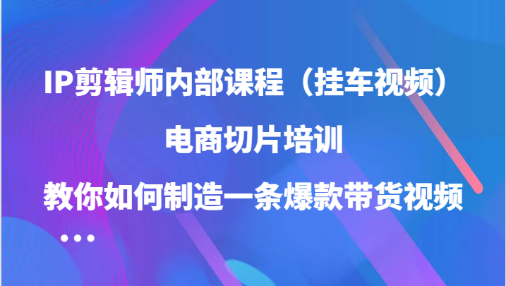 IP剪辑师内部课程（挂车视频），电商切片培训，教你如何制造一条爆款带货视频（更新）-轻创联盟