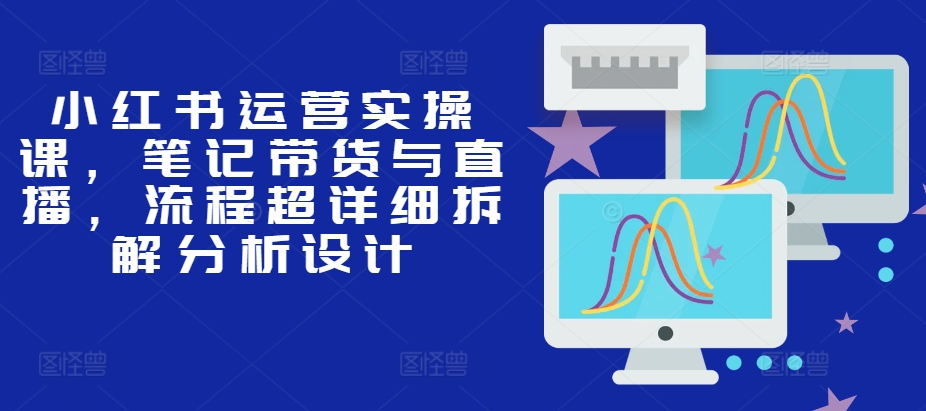 小红书运营实操课，笔记带货与直播，流程超详细拆解分析设计-轻创联盟