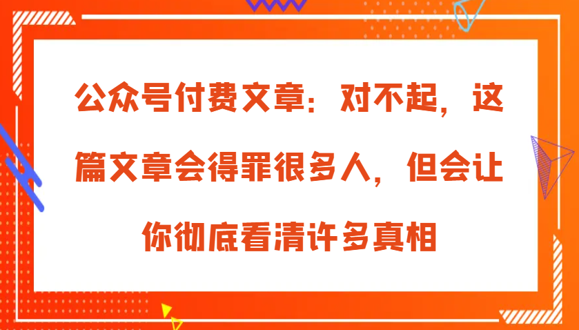 公众号付费文章：对不起，这篇文章会得罪很多人，但会让你彻底看清许多真相-轻创联盟