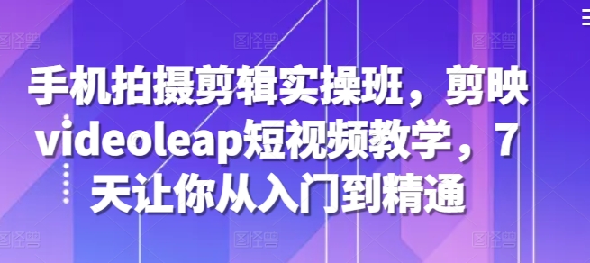 手机拍摄剪辑实操班，剪映videoleap短视频教学，7天让你从入门到精通-轻创联盟