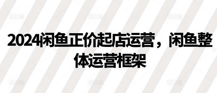 2024闲鱼正价起店运营，闲鱼整体运营框架-轻创联盟