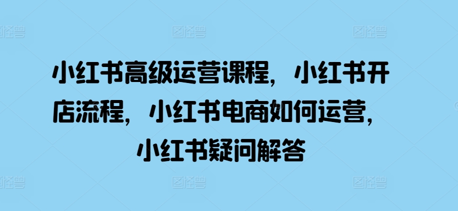 小红书高级运营课程，小红书开店流程，小红书电商如何运营，小红书疑问解答-轻创联盟