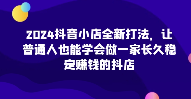 2024抖音小店全新打法，让普通人也能学会做一家长久稳定赚钱的抖店（更新）-轻创联盟