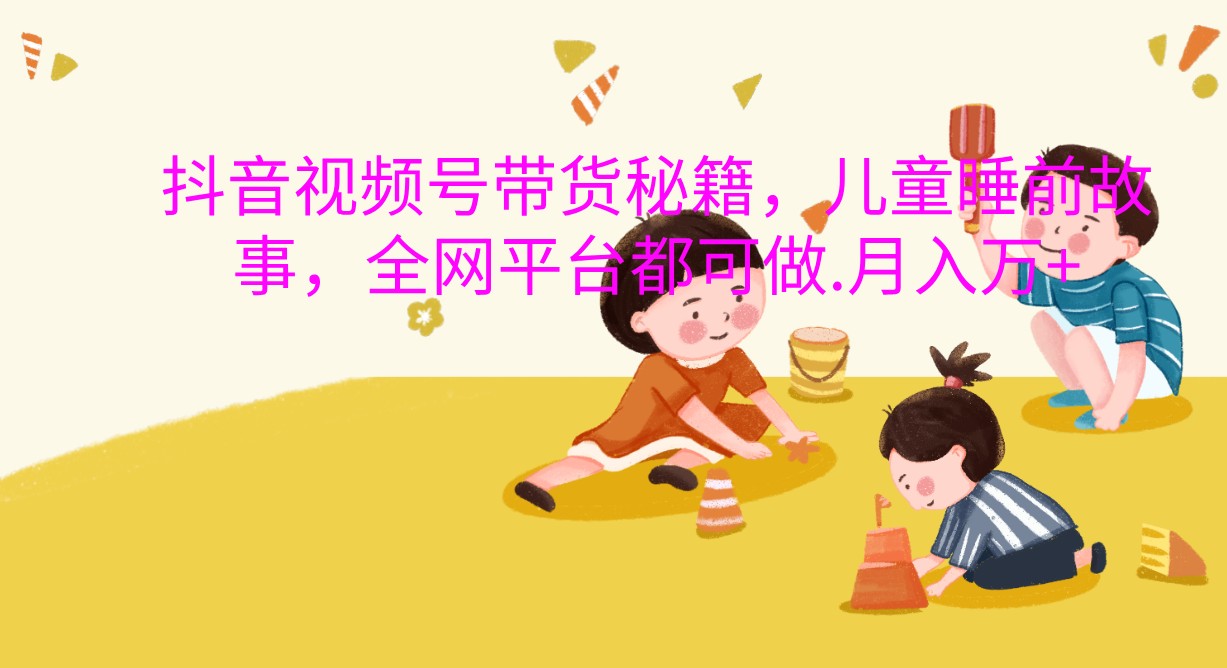 抖音视频号带货秘籍，儿童睡前故事，全网平台都可做.月入万+-轻创联盟