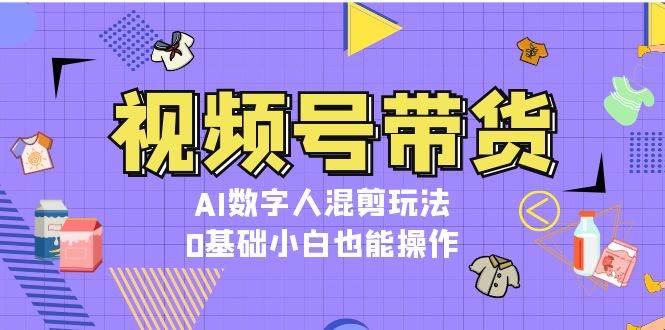 视频号带货，AI数字人混剪玩法，0基础小白也能操作-轻创联盟