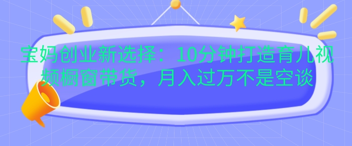 宝妈创业新选择：10分钟打造育儿视频橱窗带货，月入过W不是空谈-轻创联盟