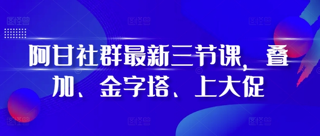 阿甘社群最新三节课，叠加、金字塔、上大促-轻创联盟