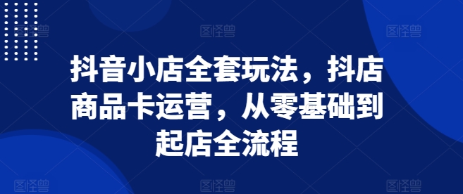 抖音小店全套玩法，抖店商品卡运营，从零基础到起店全流程-轻创联盟