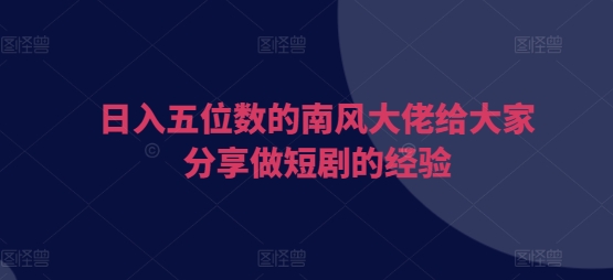 日入五位数的南风大佬给大家分享做短剧的经验-轻创联盟