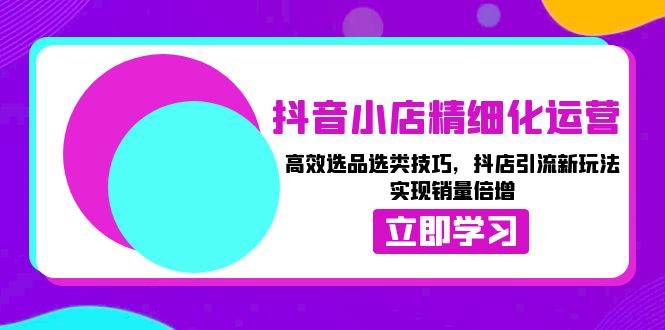 抖音小店精细化运营：高效选品选类技巧，抖店引流新玩法，实现销量倍增-轻创联盟
