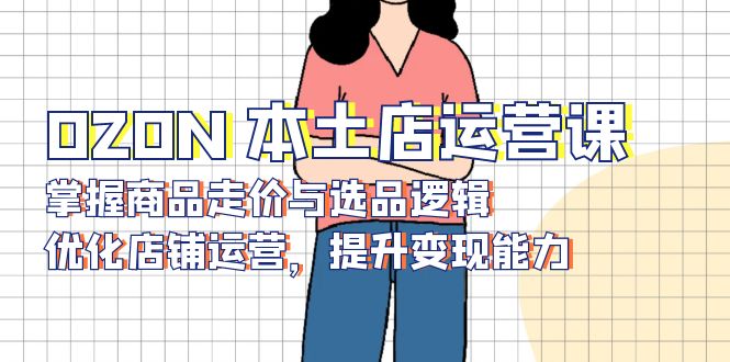 OZON 本土店运营课，掌握商品走价与选品逻辑，优化店铺运营，提升变现能力-轻创联盟