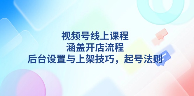 视频号线上课程详解，涵盖开店流程，后台设置与上架技巧，起号法则-轻创联盟