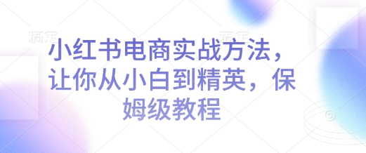 小红书电商实战方法，让你从小白到精英，保姆级教程-轻创联盟