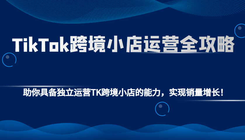 TikTok跨境小店运营全攻略：助你具备独立运营TK跨境小店的能力，实现销量增长！-轻创联盟