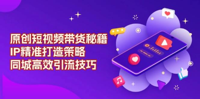 原创短视频带货秘籍，IP精准打造策略，同城高效引流技巧-轻创联盟