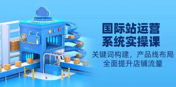 国际站运营系统实操课：关键词构建，产品线布局，全面提升店铺流量-轻创联盟