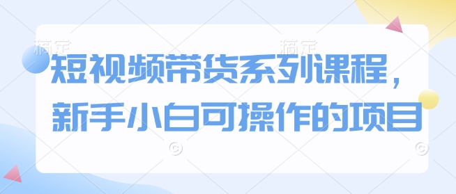 短视频带货系列课程，新手小白可操作的项目-轻创联盟