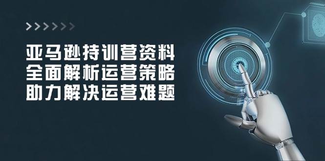 亚马逊持训营资料，全面解析运营策略，助力解决运营难题-轻创联盟