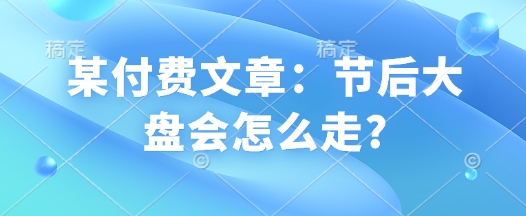 某付费文章：节后大盘会怎么走?-轻创联盟