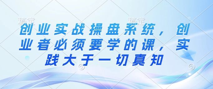 创业实战操盘系统，创业者必须要学的课，实践大于一切真知-轻创联盟