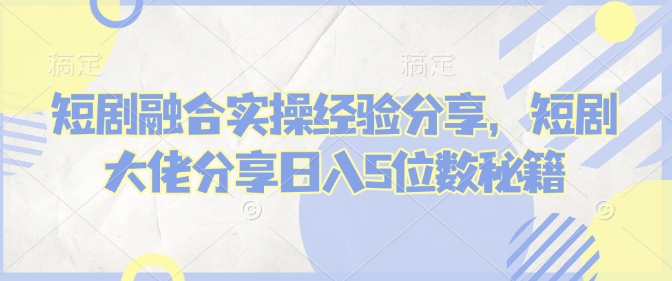 短剧融合实操经验分享，短剧大佬分享日入5位数秘籍-轻创联盟