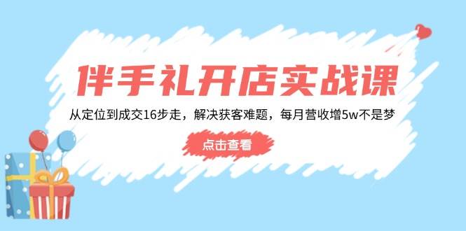 伴手礼开店实战课：从定位到成交16步走，解决获客难题，每月营收增5w+-轻创联盟