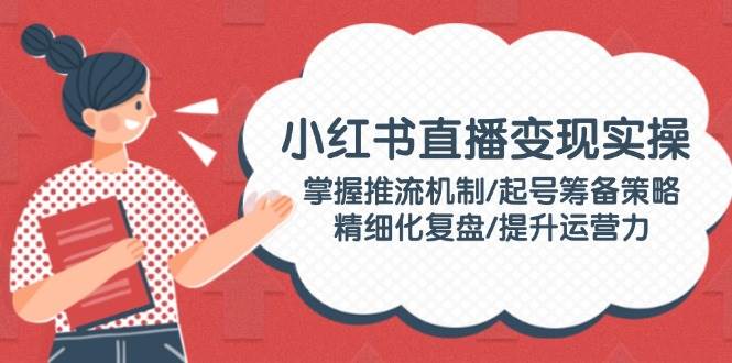 小红书直播变现实操：掌握推流机制/起号筹备策略/精细化复盘/提升运营力-轻创联盟